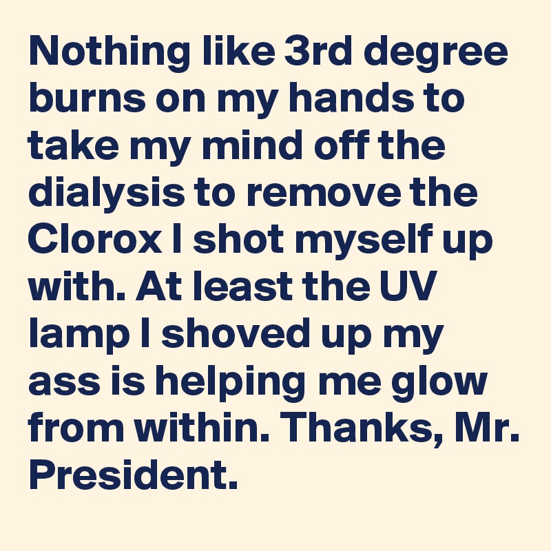 Nothing like 3rd degree burns on my hands to take my mind off the dialysis to remove the Clorox I shot myself up with. At least the UV lamp I shoved up my ass is helping me glow from within. Thanks, Mr. President.