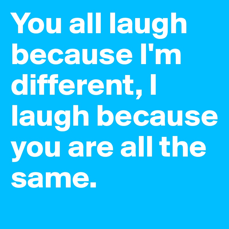 You all laugh because I'm different, I laugh because you are all the same.
