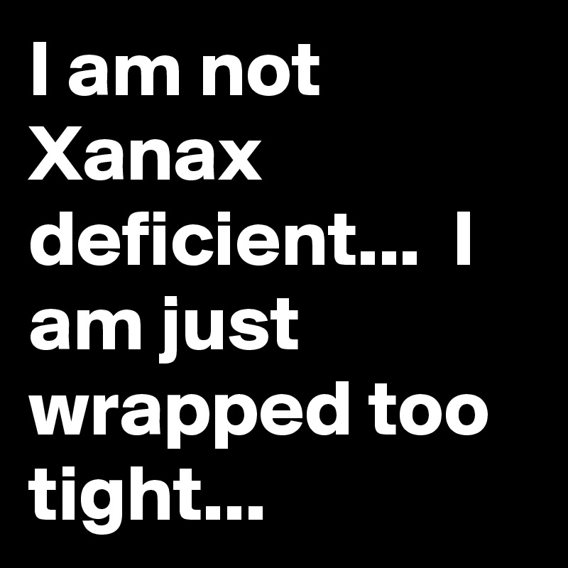 I am not Xanax deficient...  I am just wrapped too tight...