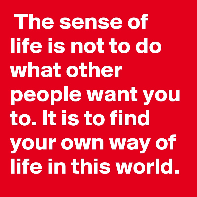  The sense of life is not to do what other people want you to. It is to find your own way of life in this world.