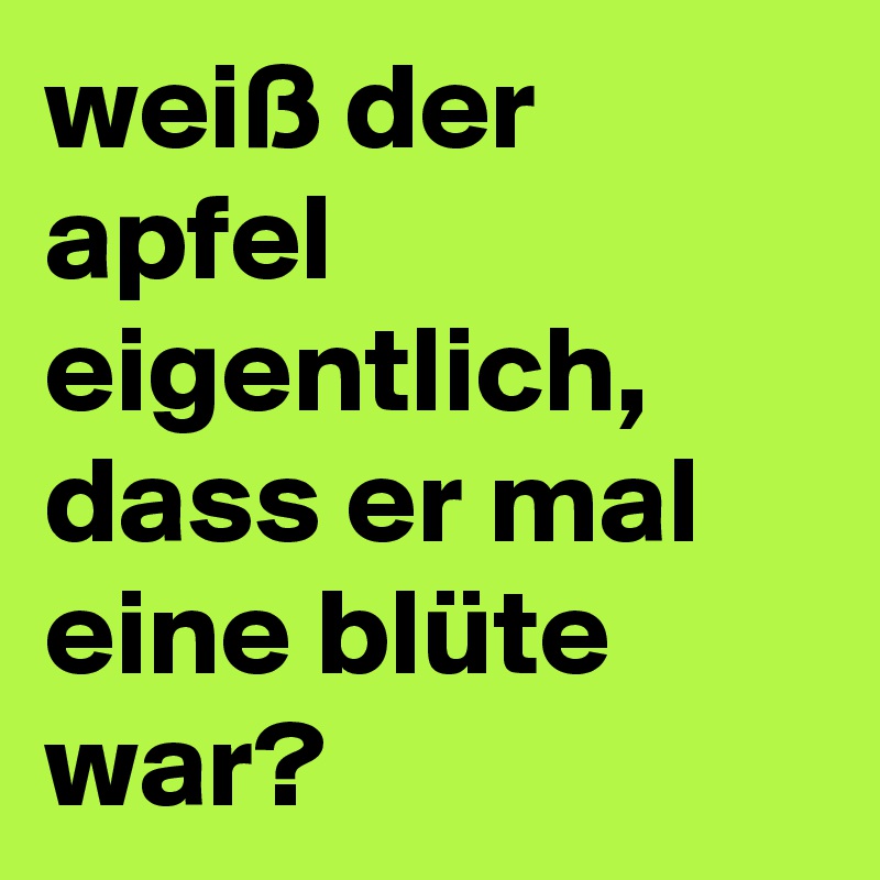weiß der apfel eigentlich,  dass er mal eine blüte war?