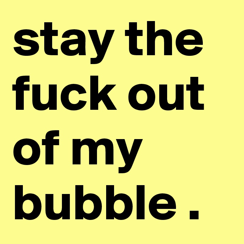 stay the fuck out of my bubble .