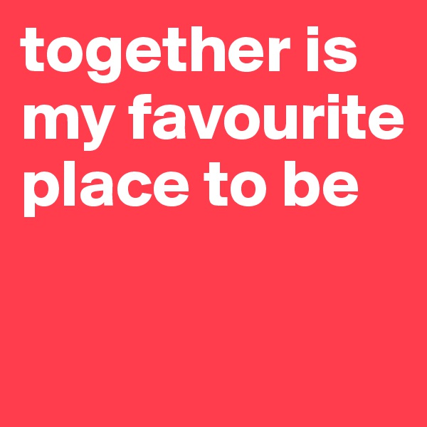 together is my favourite place to be

