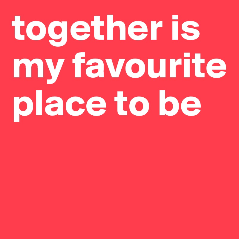 together is my favourite place to be

