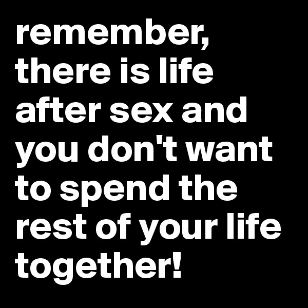 remember, there is life after sex and you don't want to spend the rest of your life together!