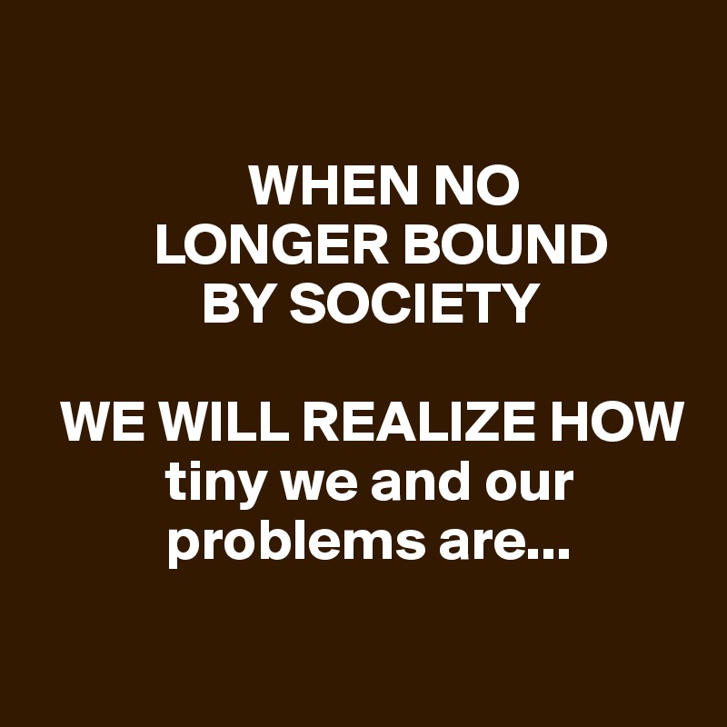 
   
                  WHEN NO    
          LONGER BOUND 
              BY SOCIETY

  WE WILL REALIZE HOW   
           tiny we and our  
           problems are...

