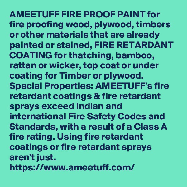 AMEETUFF FIRE PROOF PAINT for fire proofing wood, plywood, timbers or other materials that are already painted or stained, FIRE RETARDANT COATING for thatching, bamboo, rattan or wicker, top coat or under coating for Timber or plywood. Special Properties: AMEETUFF's fire retardant coatings & fire retardant sprays exceed Indian and international Fire Safety Codes and Standards, with a result of a Class A fire rating. Using fire retardant coatings or fire retardant sprays aren't just. 
https://www.ameetuff.com/