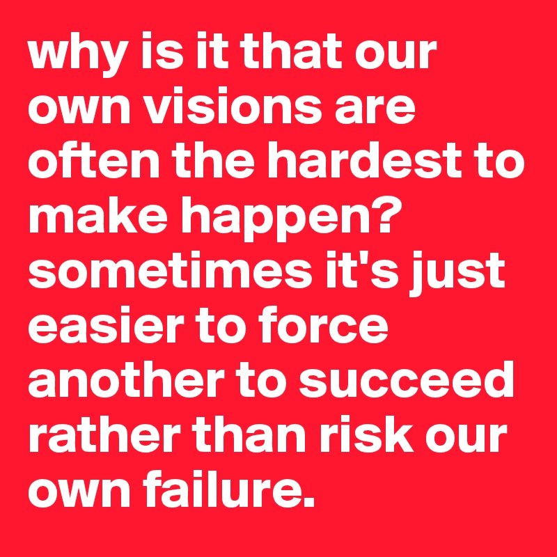 why is it that our own visions are often the hardest to make happen? sometimes it's just easier to force another to succeed rather than risk our own failure. 