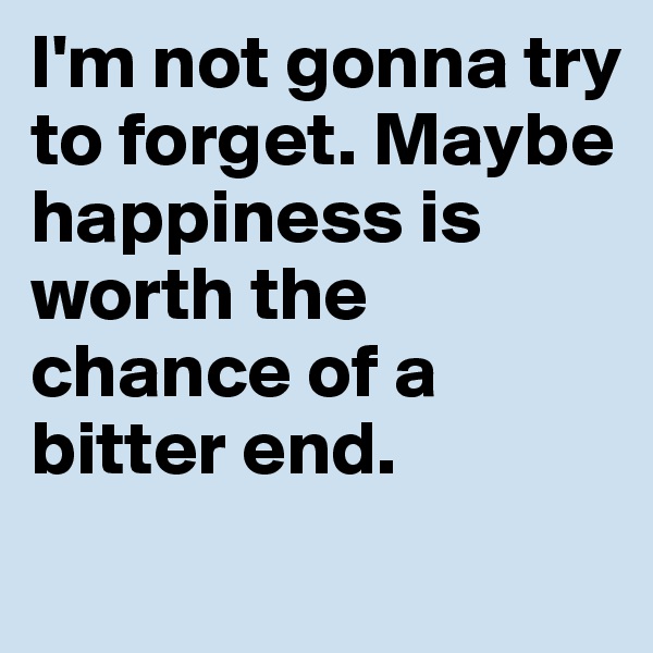 I'm not gonna try to forget. Maybe happiness is worth the chance of a bitter end. 
