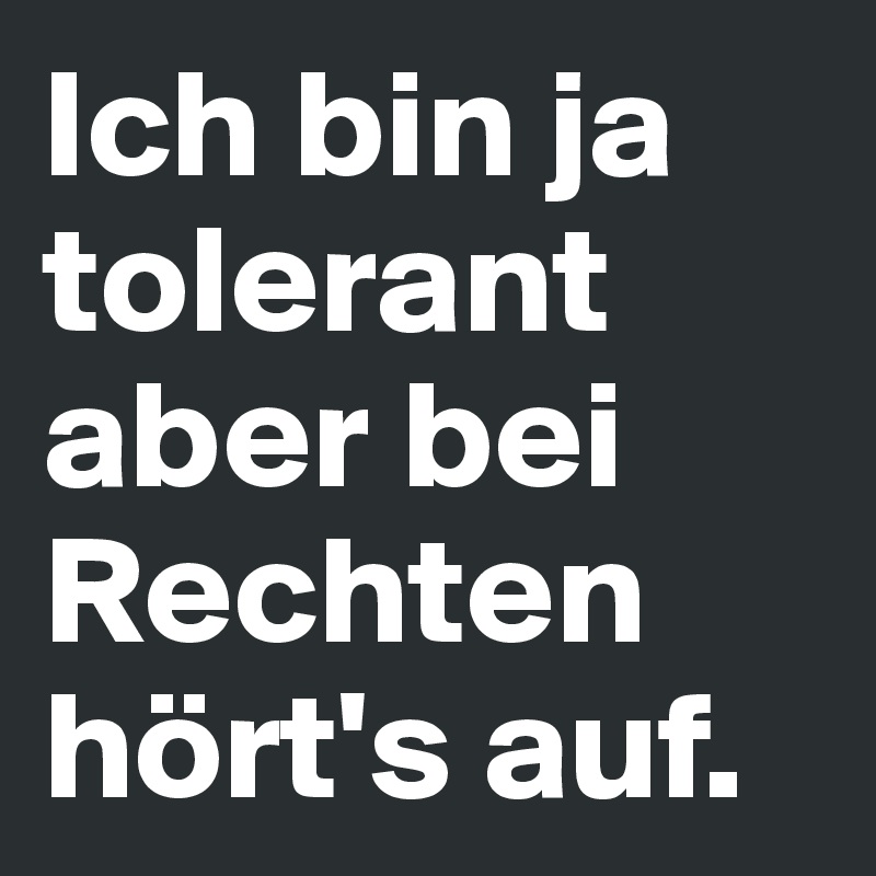 Ich bin ja tolerant aber bei Rechten hört's auf.