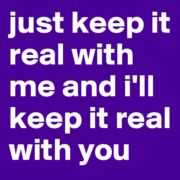 just keep it real with me and i'll keep it real with you 