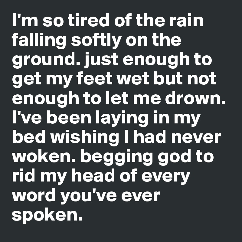 I'm so tired of the rain falling softly on the ground. just enough to get my feet wet but not enough to let me drown. I've been laying in my bed wishing I had never woken. begging god to rid my head of every word you've ever spoken.