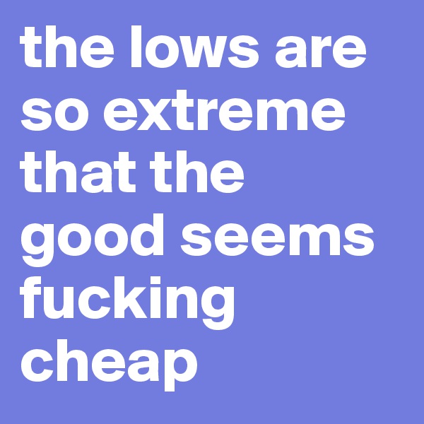 the lows are so extreme that the good seems fucking cheap 