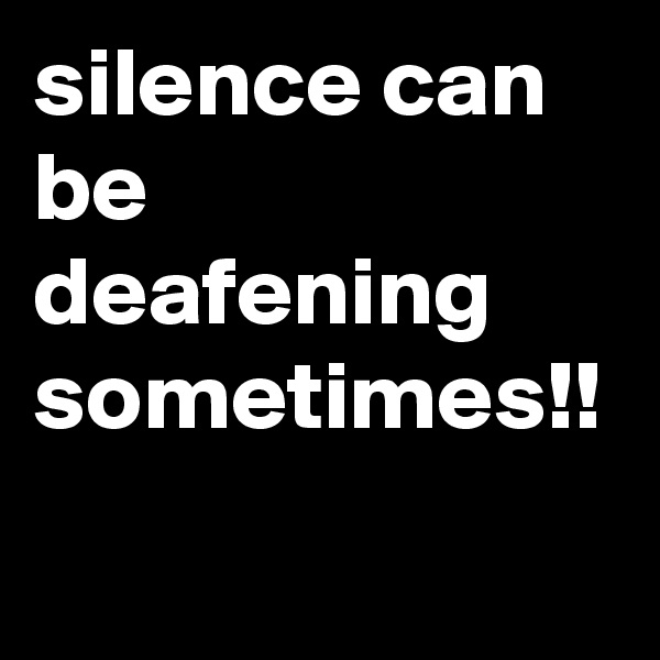 silence can be deafening sometimes!!