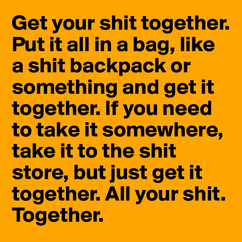 Get your shit together. Put it all in a bag, like a shit backpack or something and get it together. If you need to take it somewhere, take it to the shit store, but just get it together. All your shit. Together. 