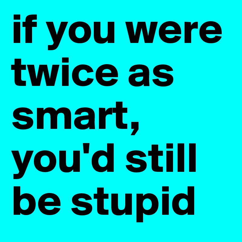 if you were twice as smart, you'd still be stupid
