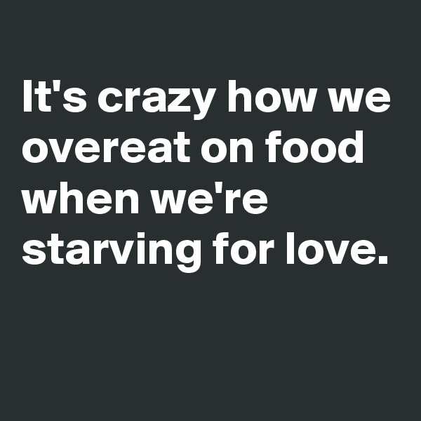 
It's crazy how we overeat on food when we're starving for love.

