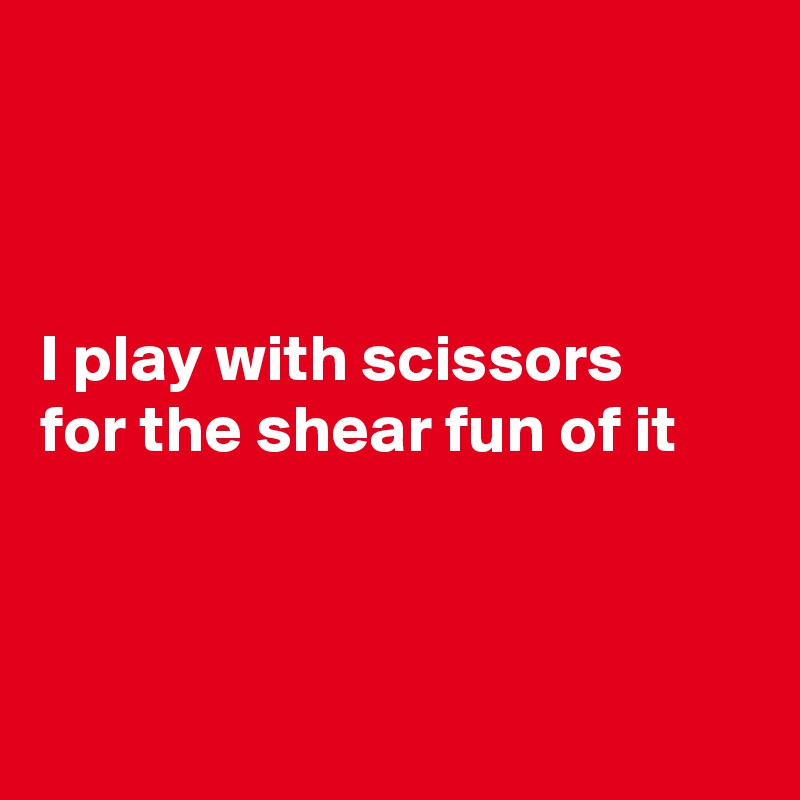 



I play with scissors 
for the shear fun of it



