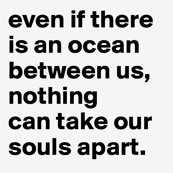 even if there is an ocean between us, nothing 
can take our souls apart.