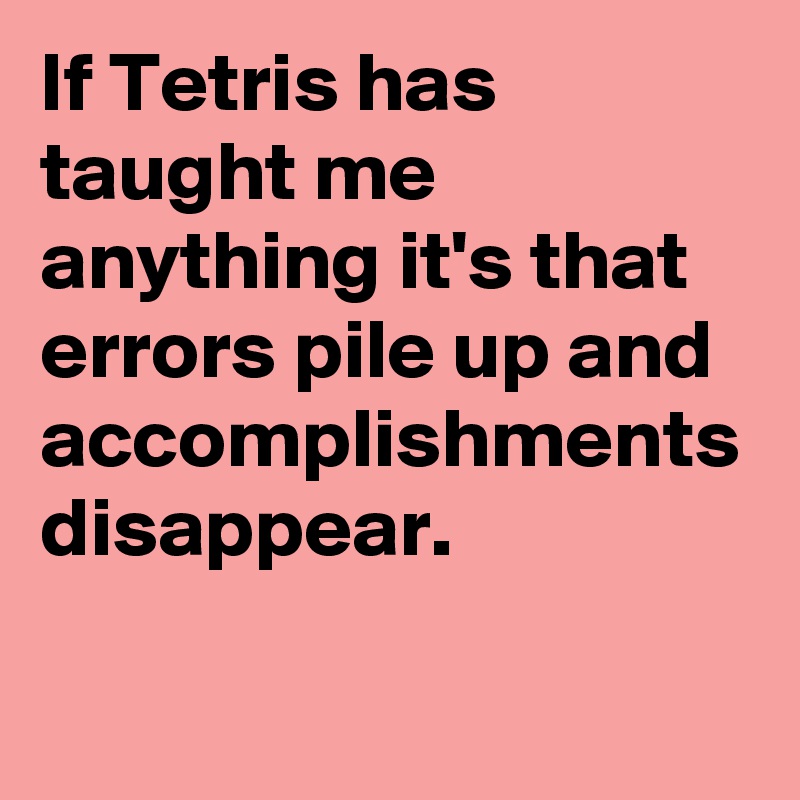 If Tetris has taught me anything it's that errors pile up and accomplishments disappear.