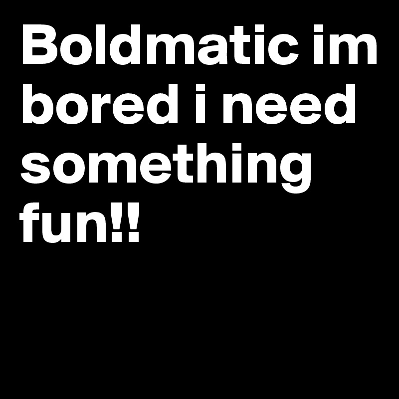 Boldmatic im bored i need something fun!!                   
