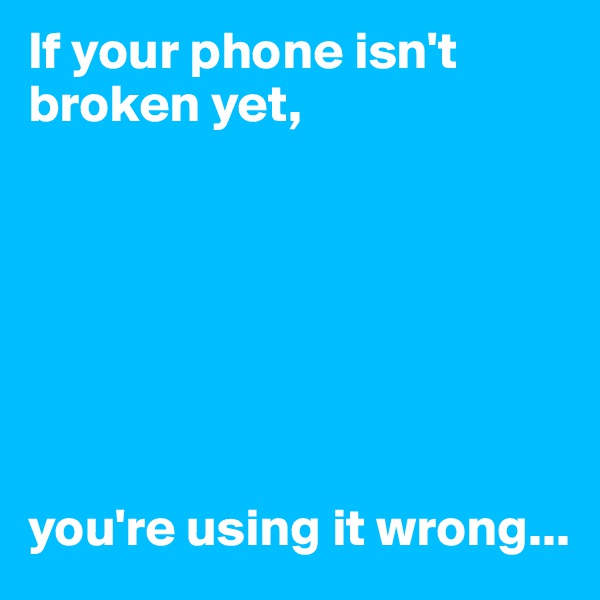 If your phone isn't broken yet, 







you're using it wrong...