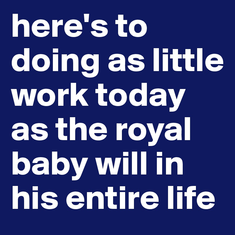 here's to doing as little work today as the royal baby will in his entire life