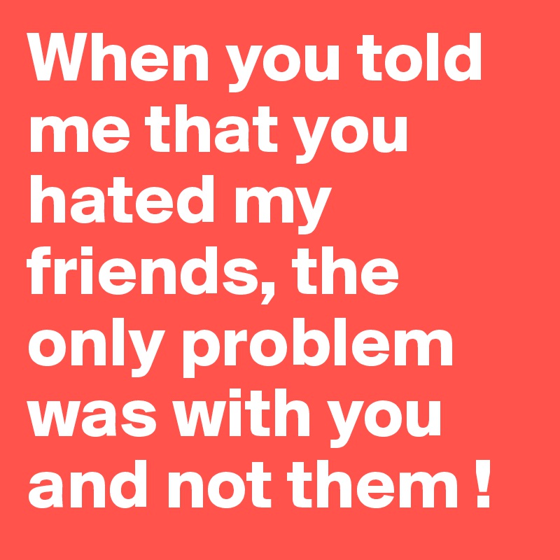 When you told me that you hated my friends, the only problem was with you and not them ! 
