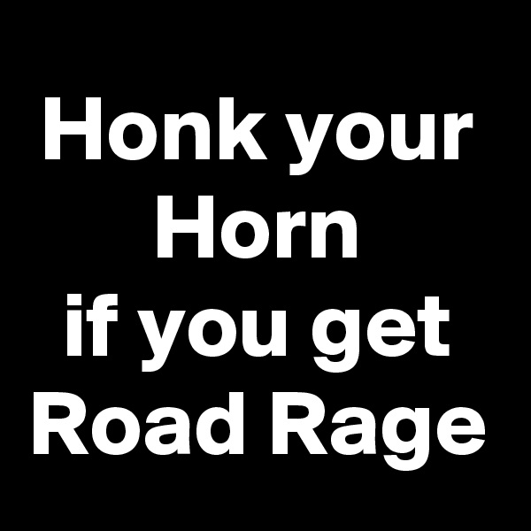 Honk your Horn
 if you get 
Road Rage