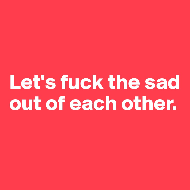 


Let's fuck the sad out of each other.

