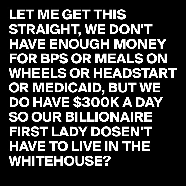 LET ME GET THIS STRAIGHT, WE DON'T HAVE ENOUGH MONEY FOR BPS OR MEALS ON WHEELS OR HEADSTART OR MEDICAID, BUT WE DO HAVE $300K A DAY SO OUR BILLIONAIRE FIRST LADY DOSEN'T HAVE TO LIVE IN THE WHITEHOUSE?