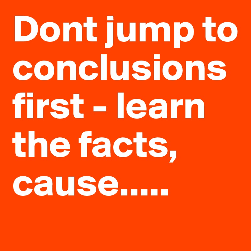 Dont jump to conclusions first - learn the facts, cause.....