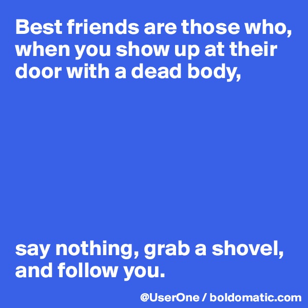 Best friends are those who, when you show up at their door with a dead body,







say nothing, grab a shovel, and follow you.