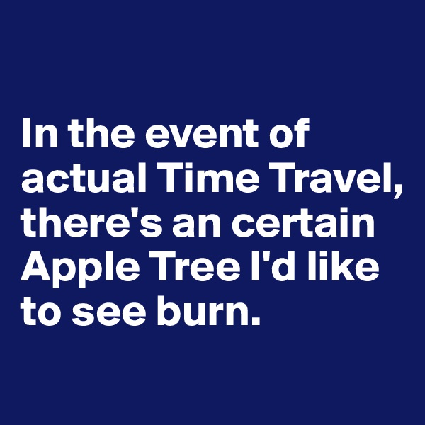 

In the event of actual Time Travel, 
there's an certain Apple Tree I'd like to see burn.

