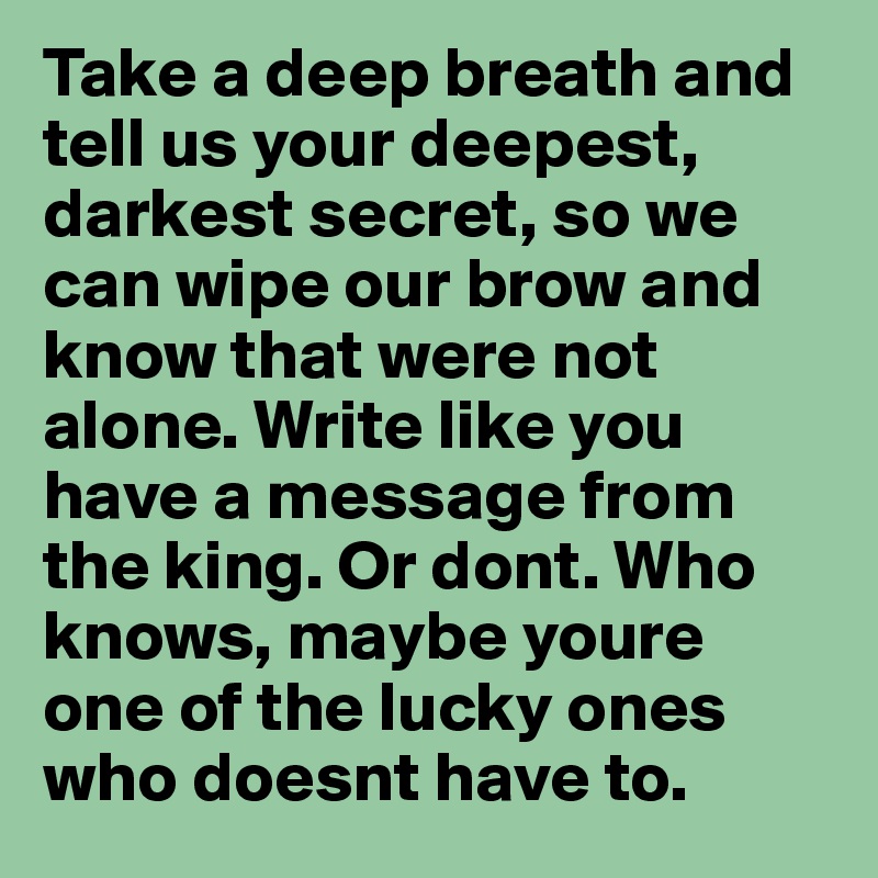 Take a deep breath and tell us your deepest, darkest secret, so we can wipe our brow and know that were not alone. Write like you have a message from the king. Or dont. Who knows, maybe youre one of the lucky ones who doesnt have to.