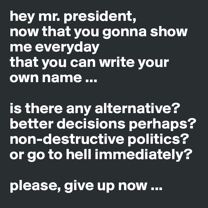 hey mr. president,
now that you gonna show me everyday 
that you can write your own name ...

is there any alternative?
better decisions perhaps?
non-destructive politics?
or go to hell immediately?

please, give up now ...