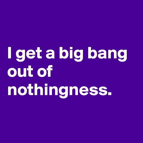 

I get a big bang out of nothingness.


