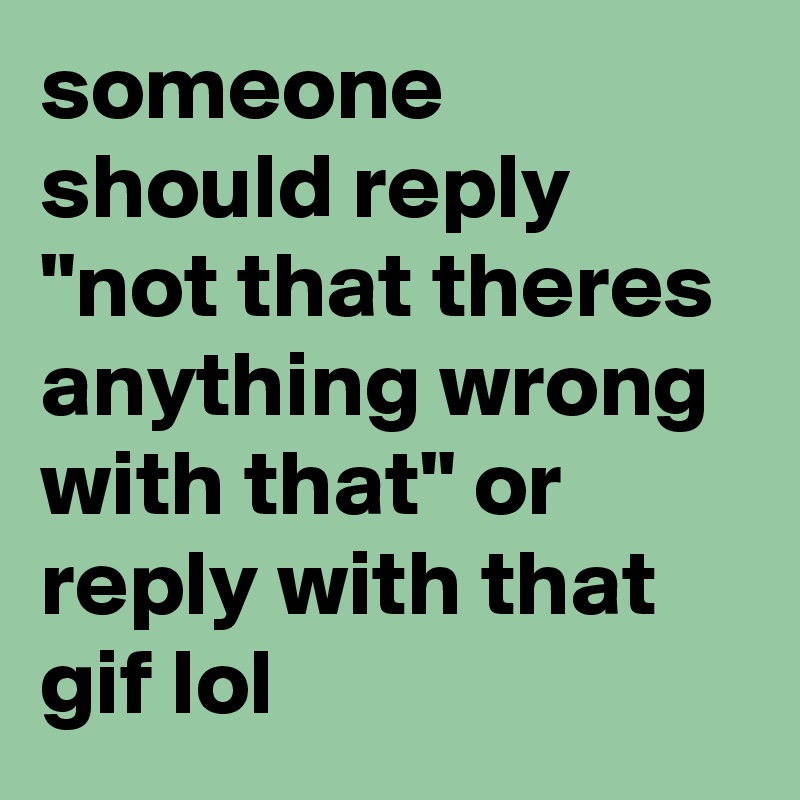 someone should reply "not that theres anything wrong with that" or reply with that gif lol