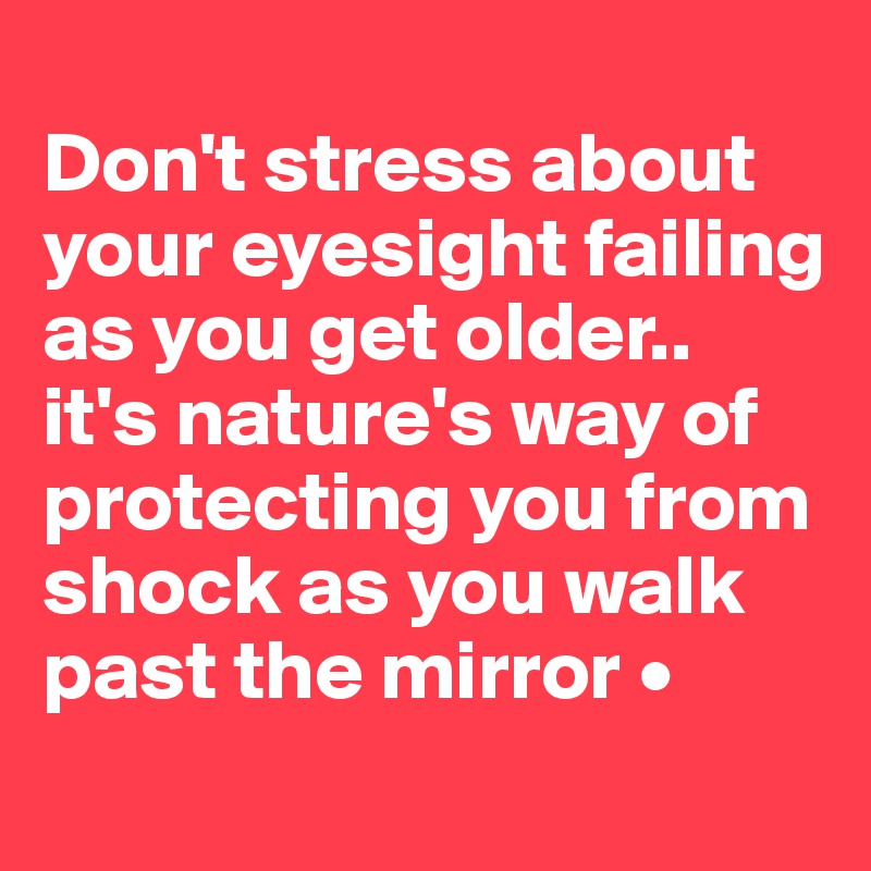 
Don't stress about your eyesight failing as you get older..
it's nature's way of protecting you from shock as you walk past the mirror •
