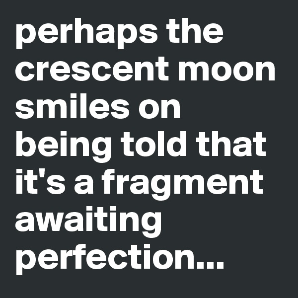 perhaps the crescent moon smiles on being told that it's a fragment awaiting perfection...