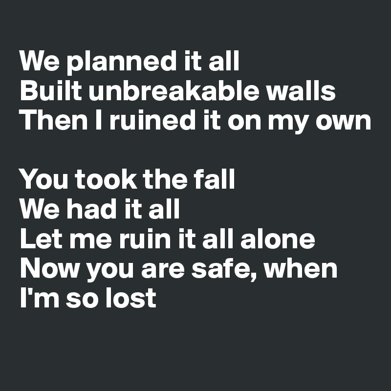 
We planned it all
Built unbreakable walls
Then I ruined it on my own

You took the fall
We had it all
Let me ruin it all alone
Now you are safe, when I'm so lost
