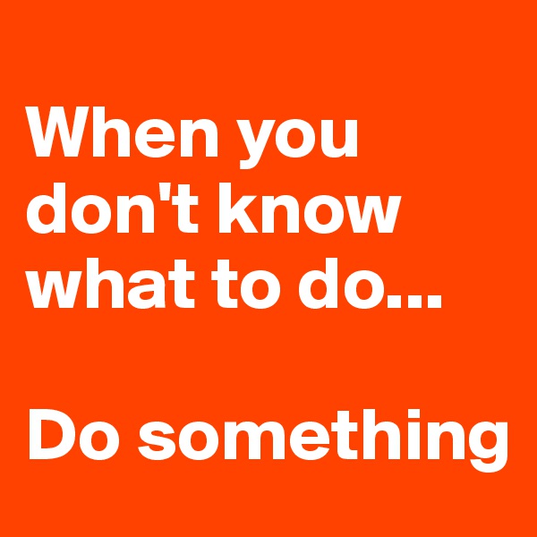
When you don't know what to do...

Do something