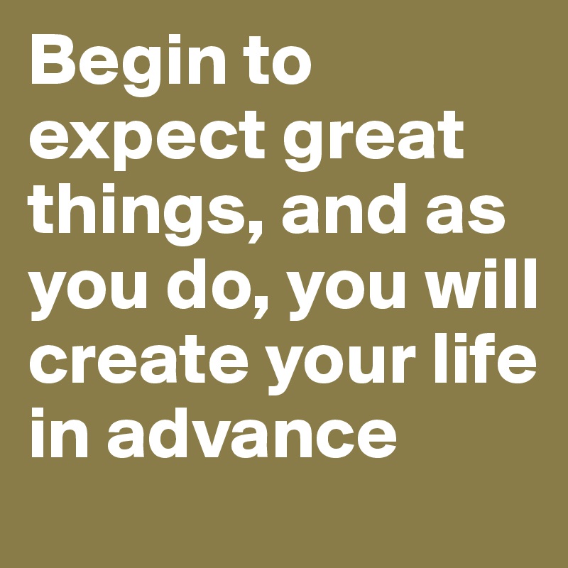 Begin to expect great things, and as you do, you will create your life in advance