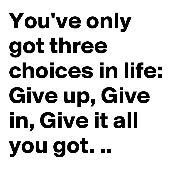 You've only got three choices in life:
Give up, Give in, Give it all you got. ..