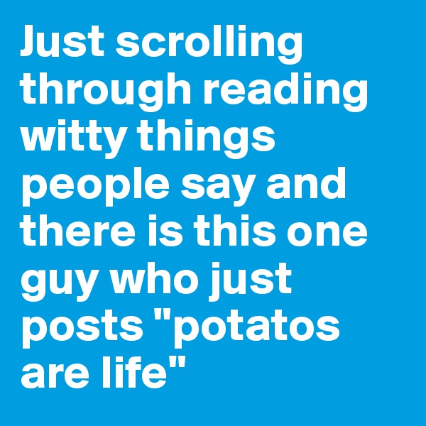 Just scrolling through reading witty things people say and there is this one guy who just posts "potatos are life"