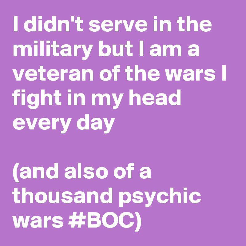 I didn't serve in the military but I am a veteran of the wars I fight in my head every day 

(and also of a thousand psychic wars #BOC)