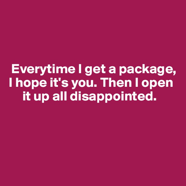 



 Everytime I get a package, I hope it's you. Then I open    
     it up all disappointed. 




