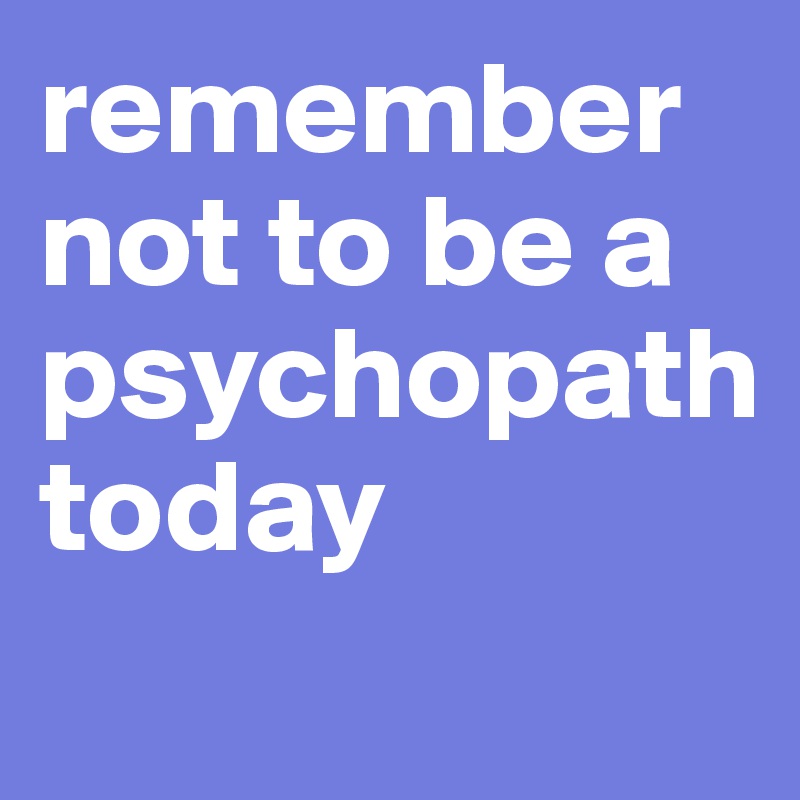 remember not to be a psychopath 
today
