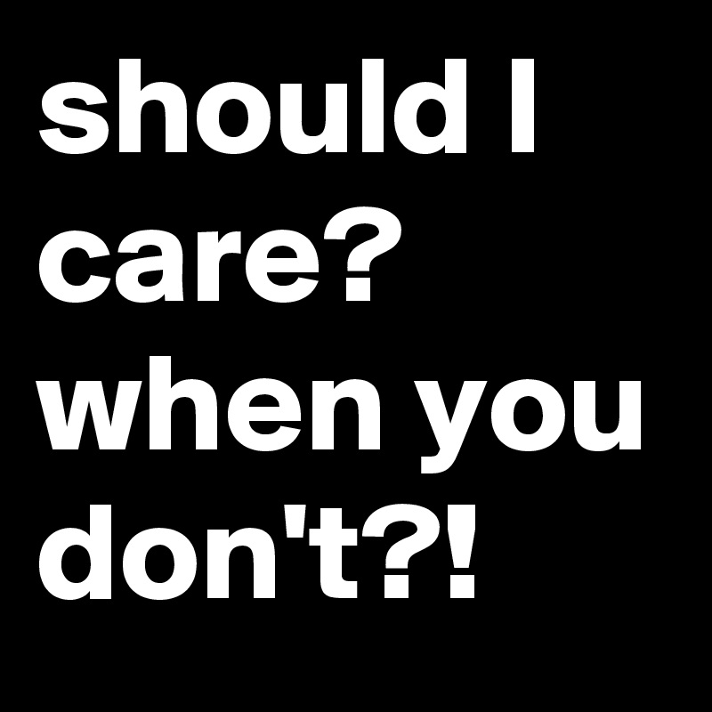 should I care? when you don't?!