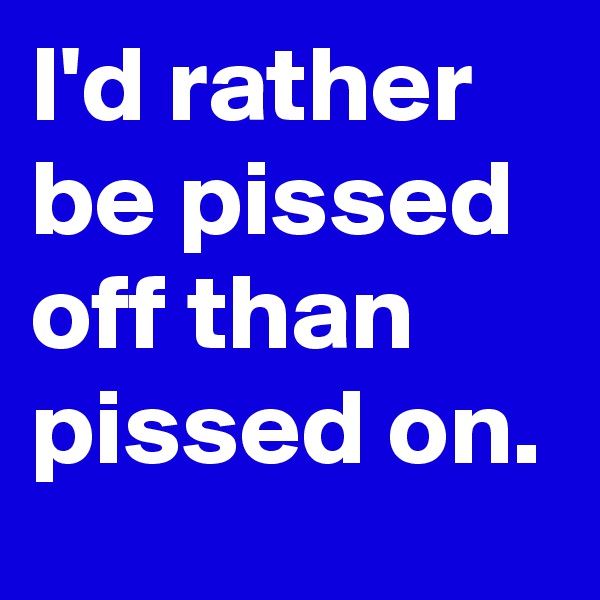 I'd rather be pissed off than pissed on.